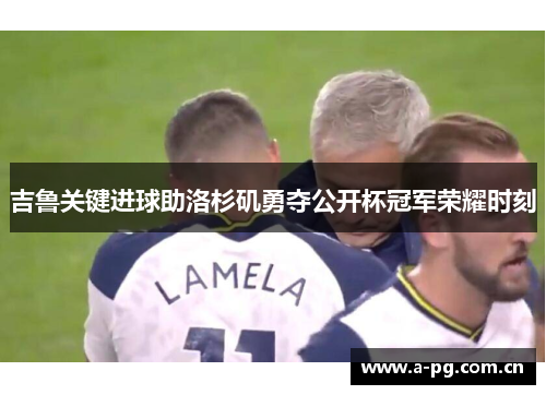 吉鲁关键进球助洛杉矶勇夺公开杯冠军荣耀时刻